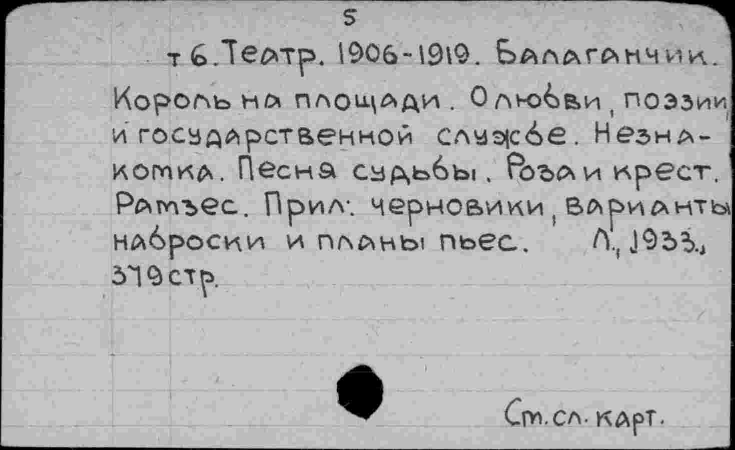 ﻿тбЛвАТр. 1906-1919. Балаганчик. Король НА ПЛОЩАДИ . О ЛК>бви ( поэзии й государственной слчэ|с6е. Незна-коткд. Песка судьбы . ^Ъъаи крест. Раптъес. Прил-. черновики ( ВЛрИАНТЬ\ наброски и планы пьес. Л., „1955., д'! 9 ст р.
Сги.сл. карт-